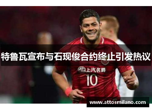 特鲁瓦宣布与石现俊合约终止引发热议